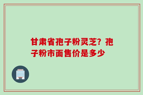 甘肃省孢子粉灵芝？孢子粉市面售价是多少