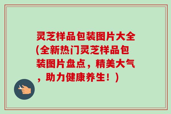 灵芝样品包装图片大全(全新热门灵芝样品包装图片盘点，精美大气，助力健康养生！)
