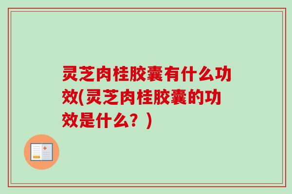 灵芝肉桂胶囊有什么功效(灵芝肉桂胶囊的功效是什么？)