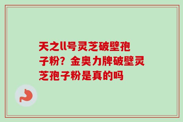 天之ll号灵芝破壁孢子粉？金奥力牌破壁灵芝孢子粉是真的吗