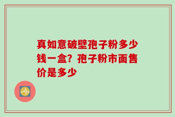 真如意破壁孢子粉多少钱一盒？孢子粉市面售价是多少