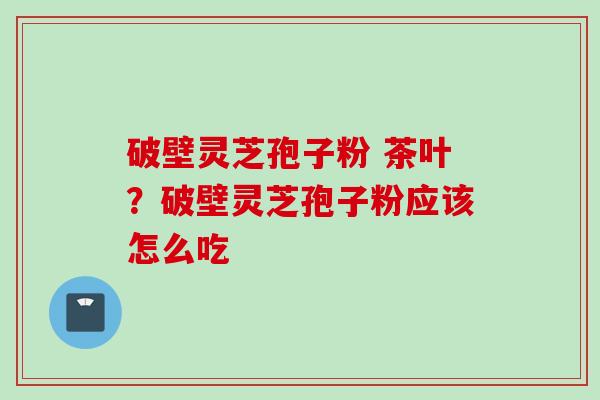 破壁灵芝孢子粉 茶叶?破壁灵芝孢子粉应该怎么吃 破壁灵芝孢子粉 茶叶?破壁灵芝孢子粉应该怎么吃