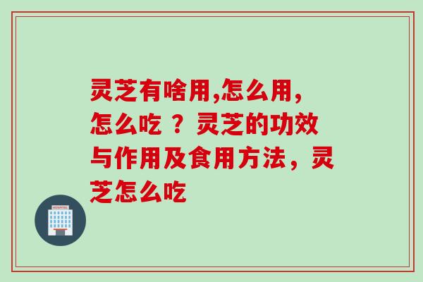 灵芝有啥用,怎么用,怎么吃 ？灵芝的功效与作用及食用方法，灵芝怎么吃