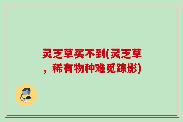 灵芝草买不到(灵芝草，稀有物种难觅踪影)