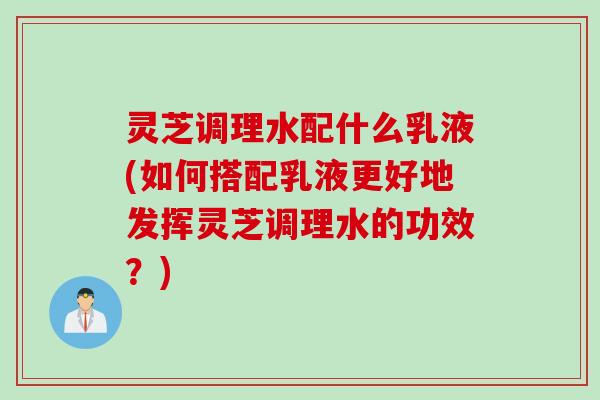 灵芝调理水配什么乳液(如何搭配乳液更好地发挥灵芝调理水的功效？)