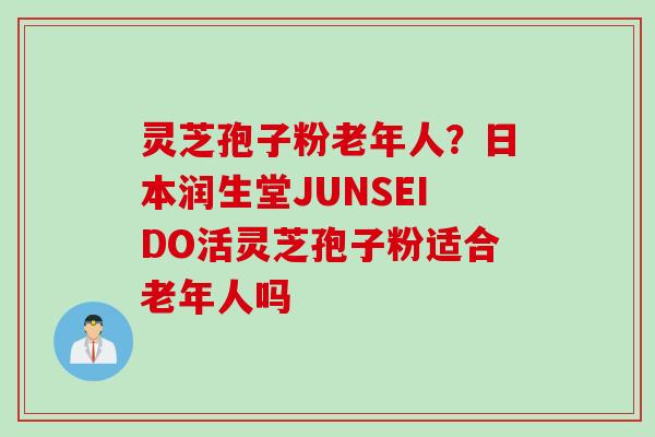 灵芝孢子粉老年人？日本润生堂JUNSEIDO活灵芝孢子粉适合老年人吗