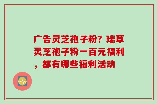 广告灵芝孢子粉？瑞草灵芝孢子粉一百元福利，都有哪些福利活动