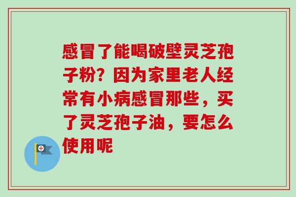了能喝破壁灵芝孢子粉?因为家里老人经常有小那些,买了灵芝孢子油,要怎么使用呢 了能喝破壁灵芝孢子粉?因为家里老人经常有小那些,买了灵芝孢子油,要怎么使用呢