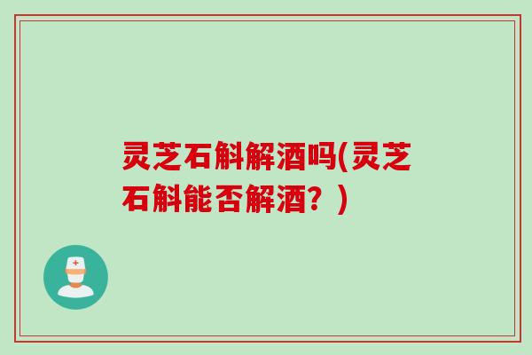 灵芝石斛解酒吗(灵芝石斛能否解酒？)
