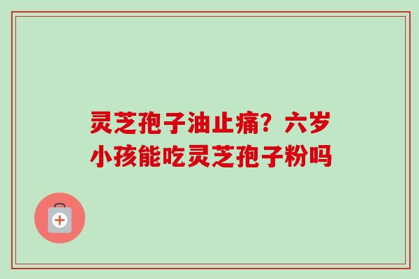 灵芝孢子油止痛？六岁小孩能吃灵芝孢子粉吗