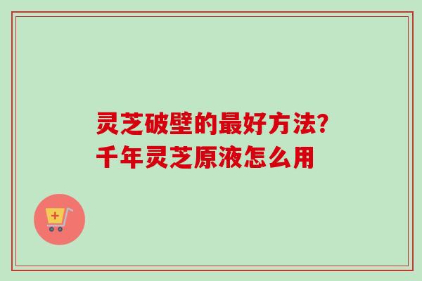 灵芝破壁的最好方法？千年灵芝原液怎么用