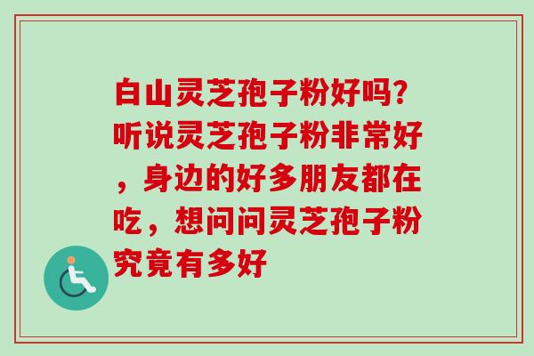 白山灵芝孢子粉好吗？听说灵芝孢子粉非常好，身边的好多朋友都在吃，想问问灵芝孢子粉究竟有多好