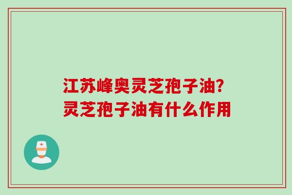 江苏峰奥灵芝孢子油？灵芝孢子油有什么作用