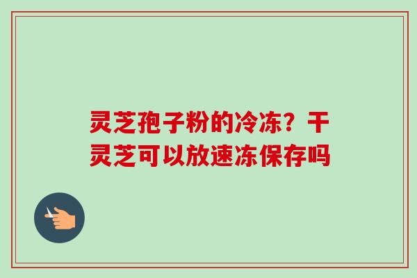 灵芝孢子粉的冷冻？干灵芝可以放速冻保存吗