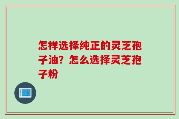怎样选择纯正的灵芝孢子油？怎么选择灵芝孢子粉