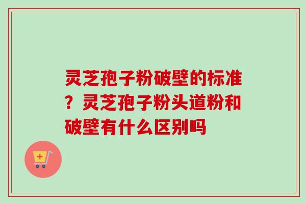 灵芝孢子粉破壁的标准?灵芝孢子粉头道粉和破壁有什么区别吗 灵芝孢子粉破壁的标准?灵芝孢子粉头道粉和破壁有什么区别吗
