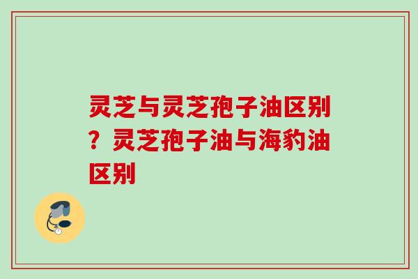 灵芝与灵芝孢子油区别？灵芝孢子油与海豹油区别