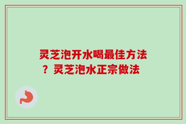灵芝泡开水喝佳方法 ？灵芝泡水正宗做法