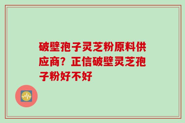 破壁孢子灵芝粉原料供应商？正信破壁灵芝孢子粉好不好