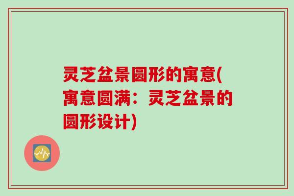 灵芝盆景圆形的寓意(寓意圆满：灵芝盆景的圆形设计)