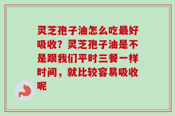 灵芝孢子油怎么吃最好吸收？灵芝孢子油是不是跟我们平时三餐一样时间，就比较容易吸收呢