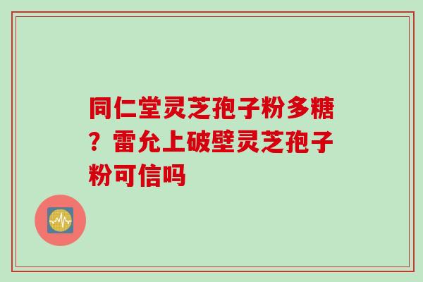 同仁堂灵芝孢子粉多糖？雷允上破壁灵芝孢子粉可信吗
