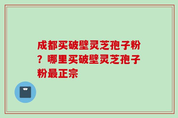 成都买破壁灵芝孢子粉？哪里买破壁灵芝孢子粉正宗