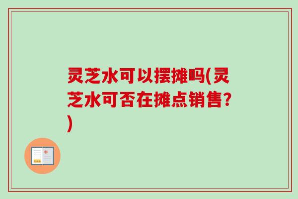 灵芝水可以摆摊吗(灵芝水可否在摊点销售？)