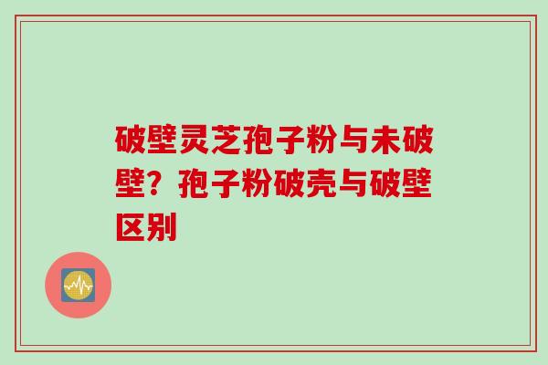 破壁灵芝孢子粉与未破壁？孢子粉破壳与破壁区别