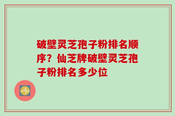 破壁灵芝孢子粉排名顺序?仙芝牌破壁灵芝孢子粉排名多少位 破壁灵芝孢子粉排名顺序?仙芝牌破壁灵芝孢子粉排名多少位