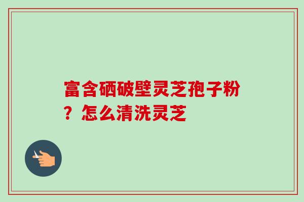 富含硒破壁灵芝孢子粉？怎么清洗灵芝