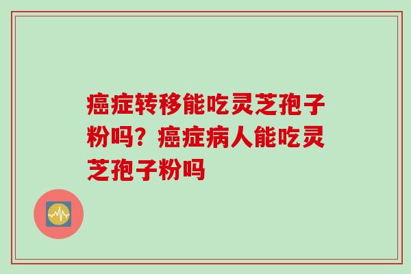 症转移能吃灵芝孢子粉吗?症人能吃灵芝孢子粉吗 症转移能吃灵芝孢子粉吗?症人能吃灵芝孢子粉吗