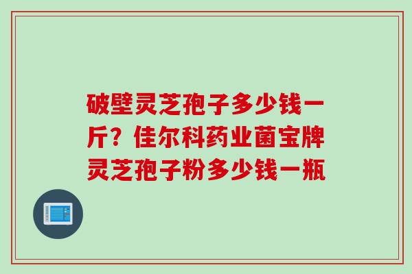 破壁灵芝孢子多少钱一斤？佳尔科药业菌宝牌灵芝孢子粉多少钱一瓶