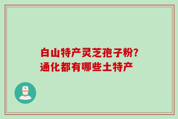 白山特产灵芝孢子粉？通化都有哪些土特产