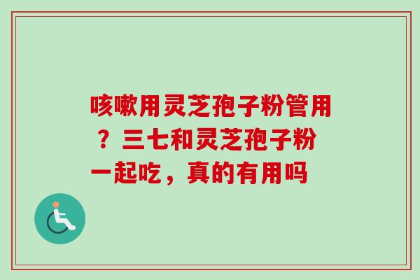 咳嗽用灵芝孢子粉管用 ？三七和灵芝孢子粉一起吃，真的有用吗