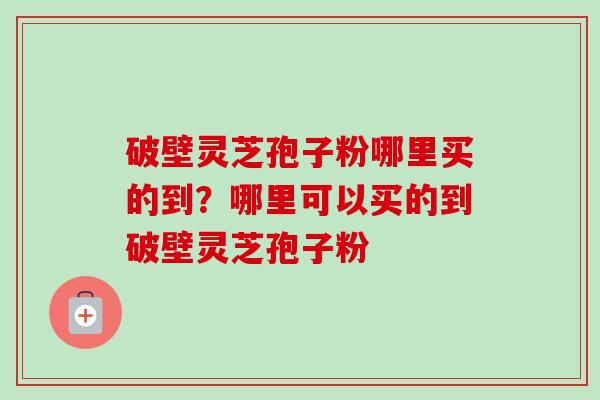 破壁灵芝孢子粉哪里买的到?哪里可以买的到破壁灵芝孢子粉 破壁灵芝孢子粉哪里买的到?哪里可以买的到破壁灵芝孢子粉