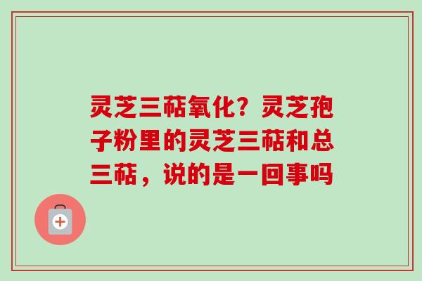 灵芝三萜氧化？灵芝孢子粉里的灵芝三萜和总三萜，说的是一回事吗
