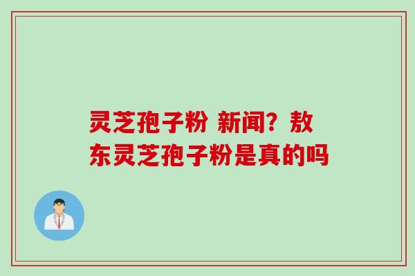 灵芝孢子粉 新闻？敖东灵芝孢子粉是真的吗
