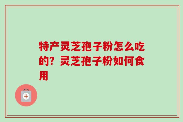 特产灵芝孢子粉怎么吃的？灵芝孢子粉如何食用