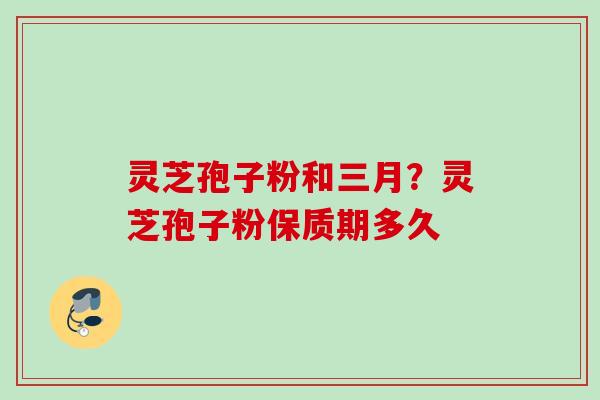 灵芝孢子粉和三月?灵芝孢子粉保质期多久 灵芝孢子粉和三月?灵芝孢子粉保质期多久