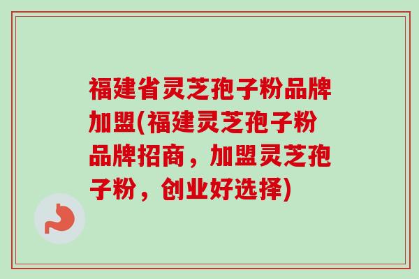 福建省灵芝孢子粉品牌加盟(福建灵芝孢子粉品牌招商，加盟灵芝孢子粉，创业好选择)