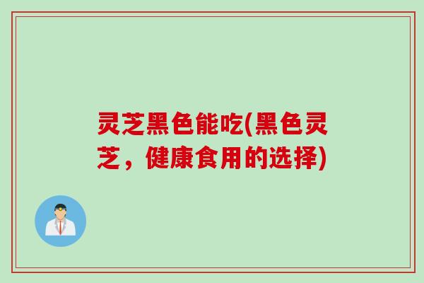 灵芝黑色能吃(黑色灵芝，健康食用的选择)