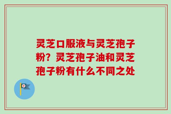 灵芝口服液与灵芝孢子粉？灵芝孢子油和灵芝孢子粉有什么不同之处