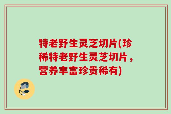 特老野生灵芝切片(珍稀特老野生灵芝切片，营养丰富珍贵稀有)