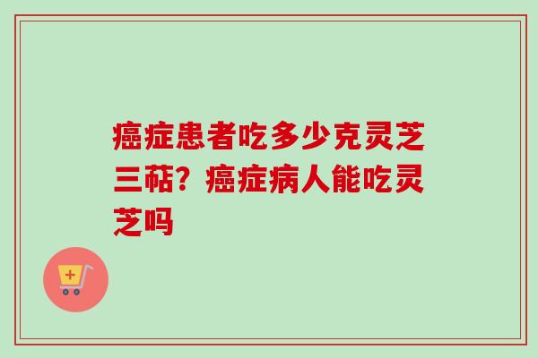 癌症患者吃多少克灵芝三萜？癌症病人能吃灵芝吗