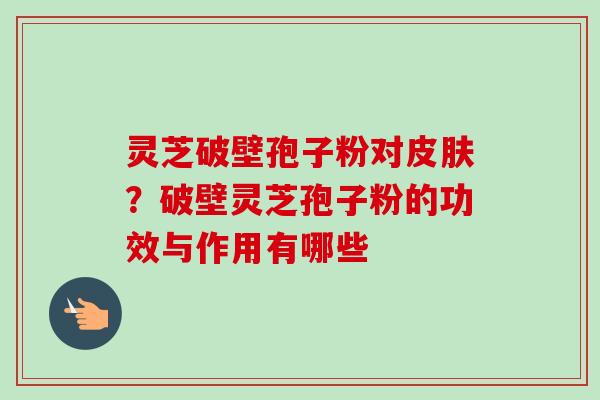 灵芝破壁孢子粉对?破壁灵芝孢子粉的功效与作用有哪些 灵芝破壁孢子粉对?破壁灵芝孢子粉的功效与作用有哪些