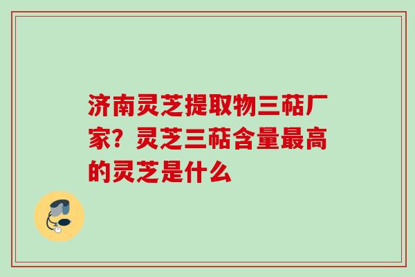济南灵芝提取物三萜厂家？灵芝三萜含量最高的灵芝是什么