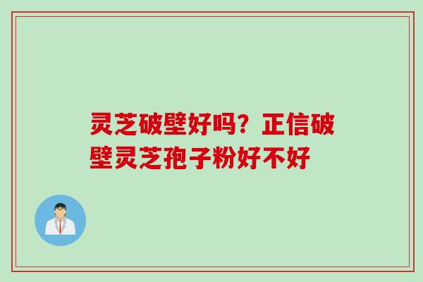 灵芝破壁好吗？正信破壁灵芝孢子粉好不好