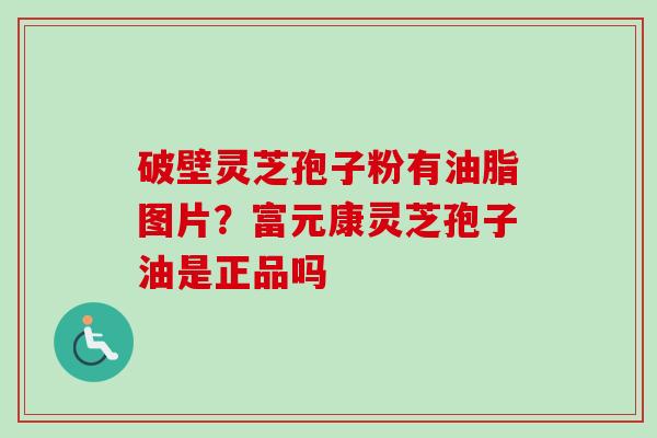 破壁灵芝孢子粉有油脂图片?富元康灵芝孢子油是正品吗 破壁灵芝孢子粉有油脂图片?富元康灵芝孢子油是正品吗