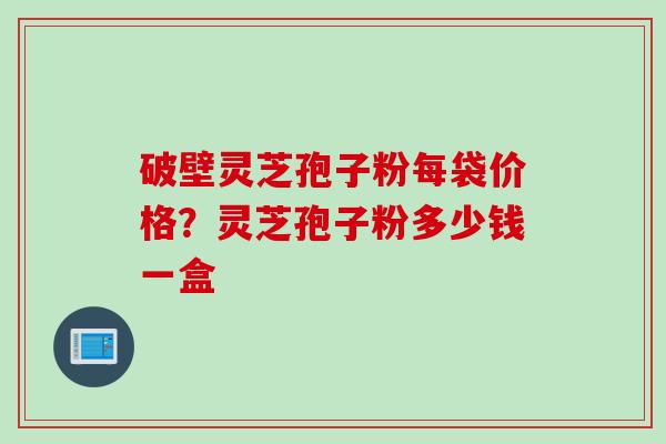 破壁灵芝孢子粉每袋价格？灵芝孢子粉多少钱一盒